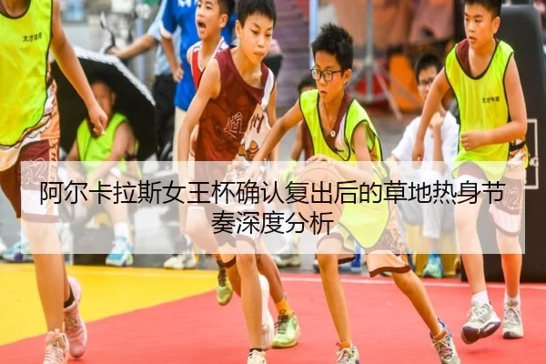 阿尔卡拉斯女王杯确认复出后的草地热身节奏深度分析